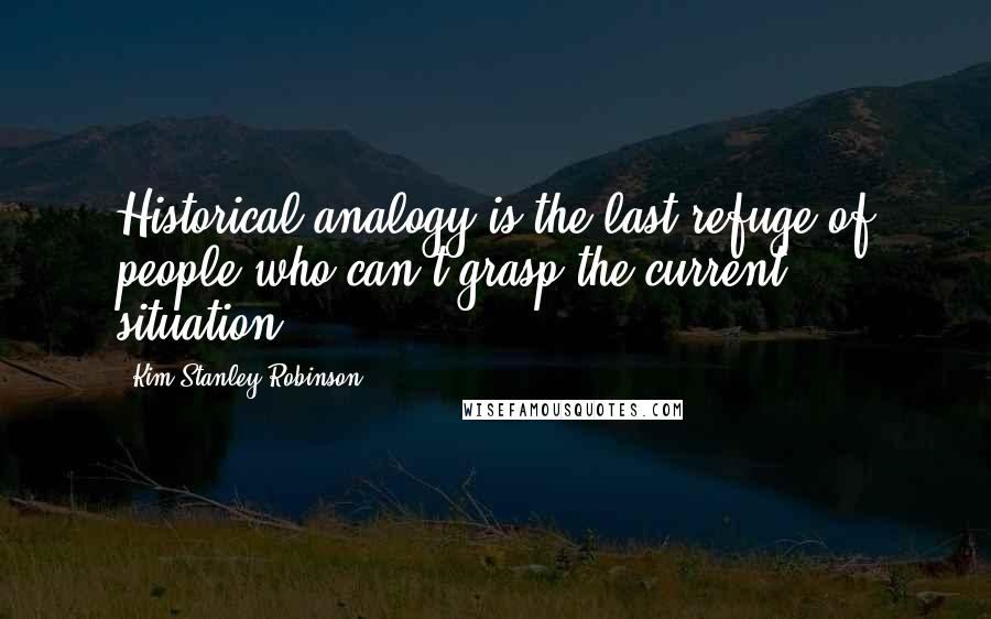 Kim Stanley Robinson Quotes: Historical analogy is the last refuge of people who can't grasp the current situation.