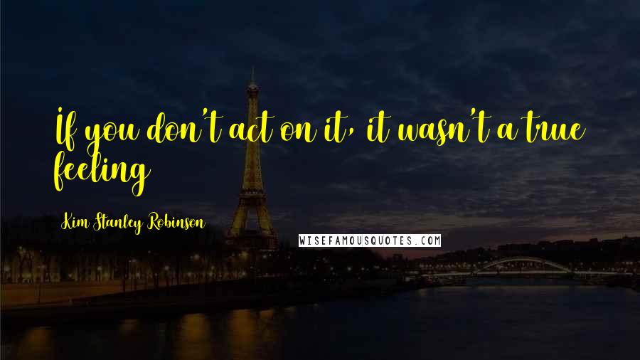 Kim Stanley Robinson Quotes: If you don't act on it, it wasn't a true feeling