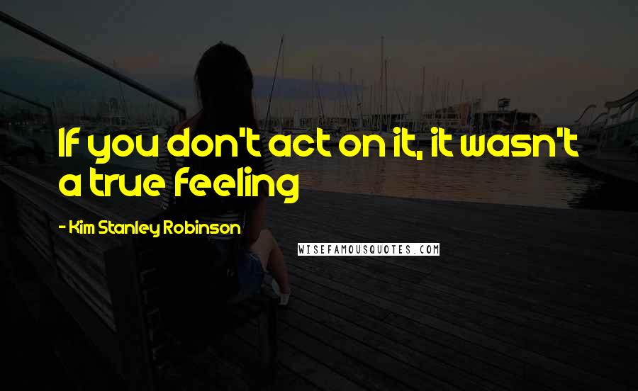 Kim Stanley Robinson Quotes: If you don't act on it, it wasn't a true feeling