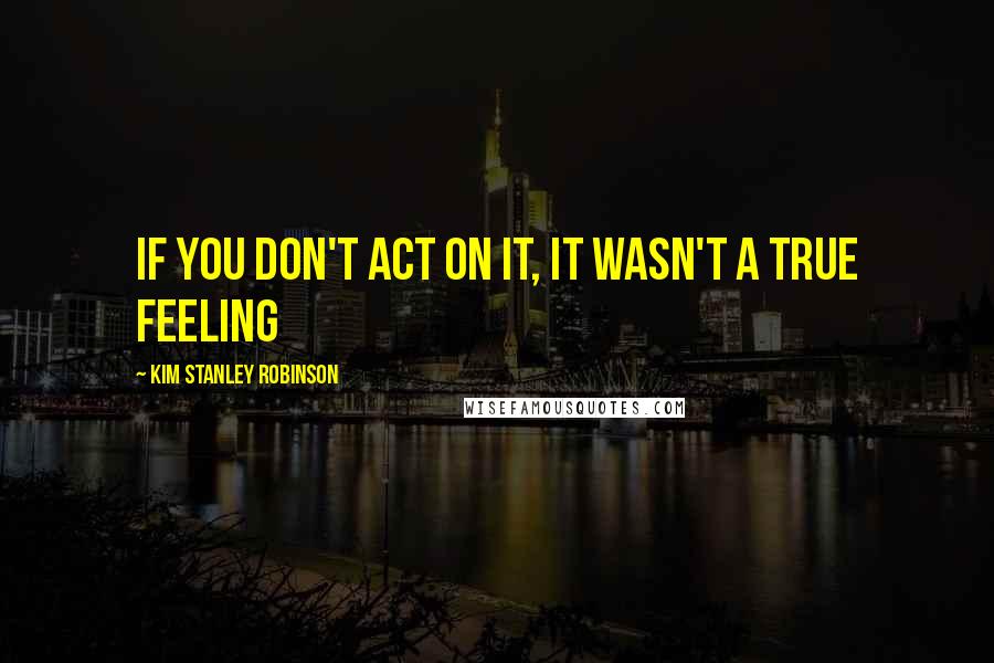 Kim Stanley Robinson Quotes: If you don't act on it, it wasn't a true feeling