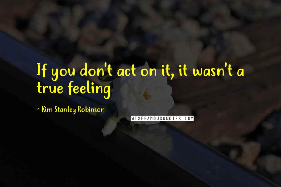 Kim Stanley Robinson Quotes: If you don't act on it, it wasn't a true feeling