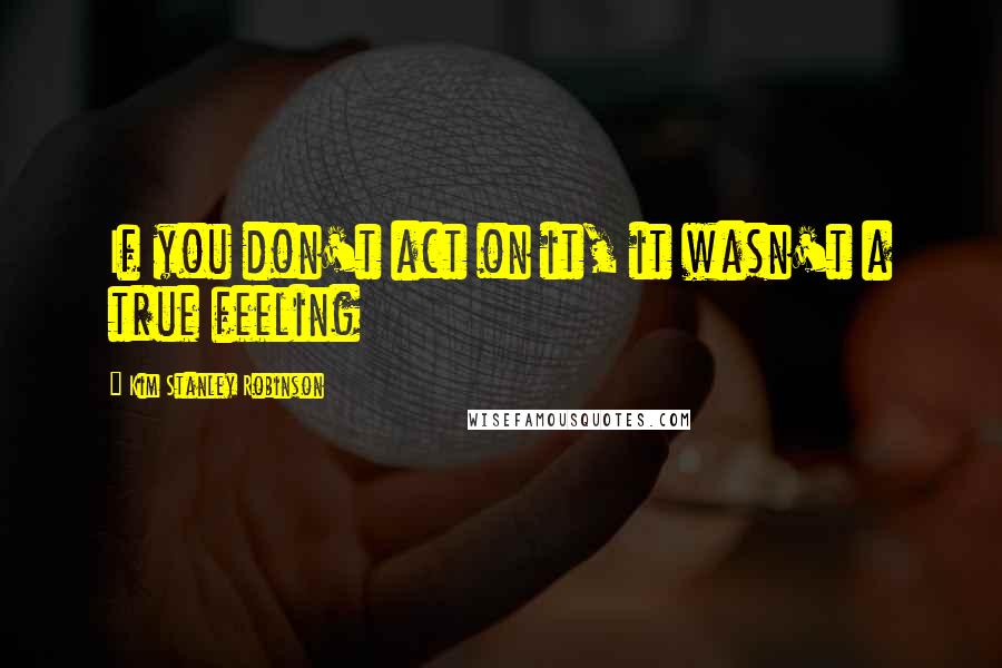 Kim Stanley Robinson Quotes: If you don't act on it, it wasn't a true feeling