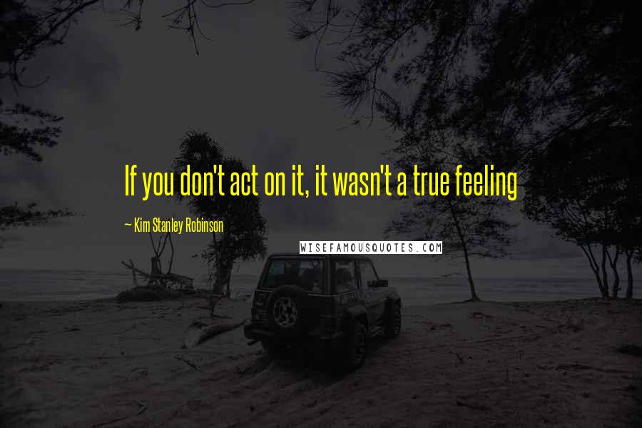 Kim Stanley Robinson Quotes: If you don't act on it, it wasn't a true feeling