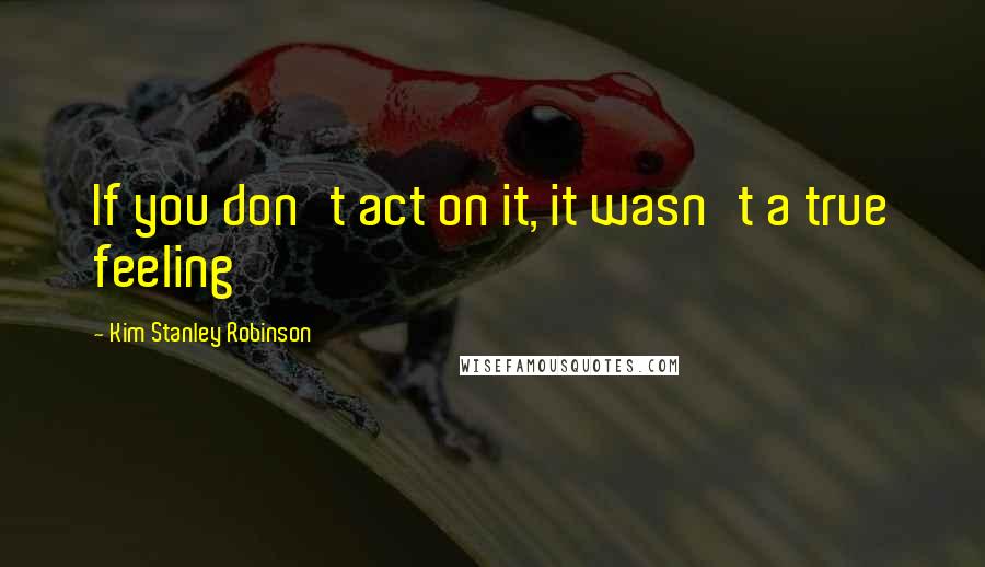 Kim Stanley Robinson Quotes: If you don't act on it, it wasn't a true feeling