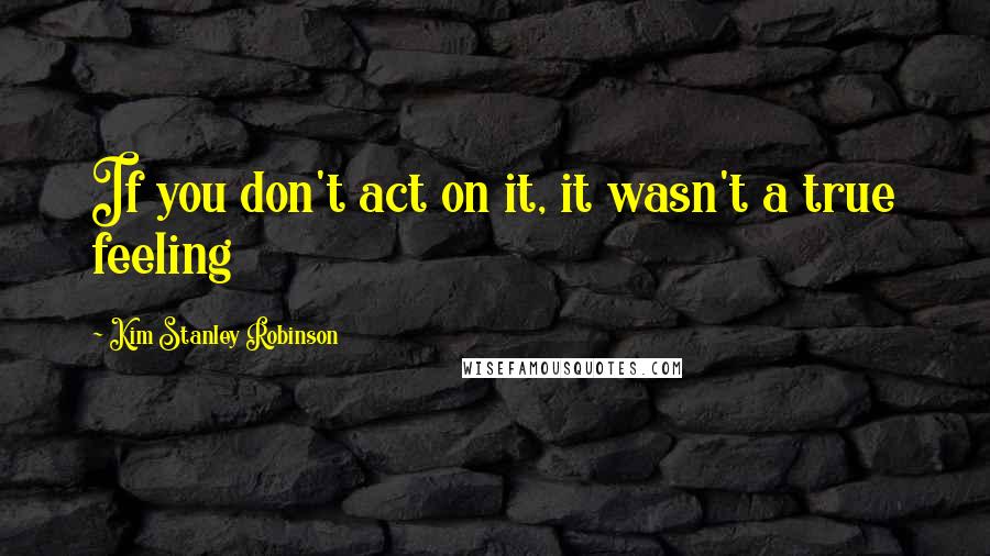 Kim Stanley Robinson Quotes: If you don't act on it, it wasn't a true feeling