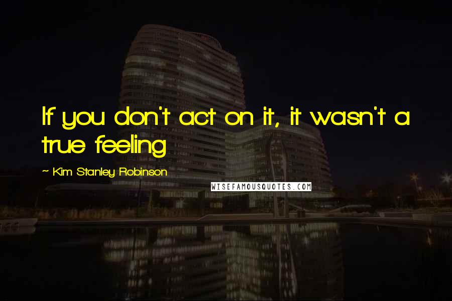 Kim Stanley Robinson Quotes: If you don't act on it, it wasn't a true feeling