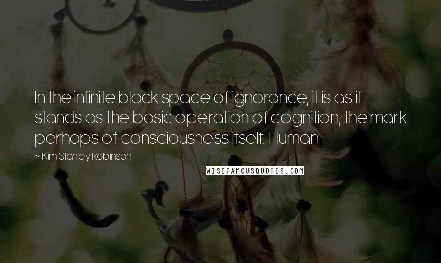 Kim Stanley Robinson Quotes: In the infinite black space of ignorance, it is as if stands as the basic operation of cognition, the mark perhaps of consciousness itself. Human