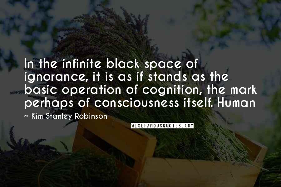 Kim Stanley Robinson Quotes: In the infinite black space of ignorance, it is as if stands as the basic operation of cognition, the mark perhaps of consciousness itself. Human