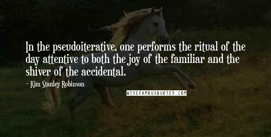 Kim Stanley Robinson Quotes: In the pseudoiterative, one performs the ritual of the day attentive to both the joy of the familiar and the shiver of the accidental.