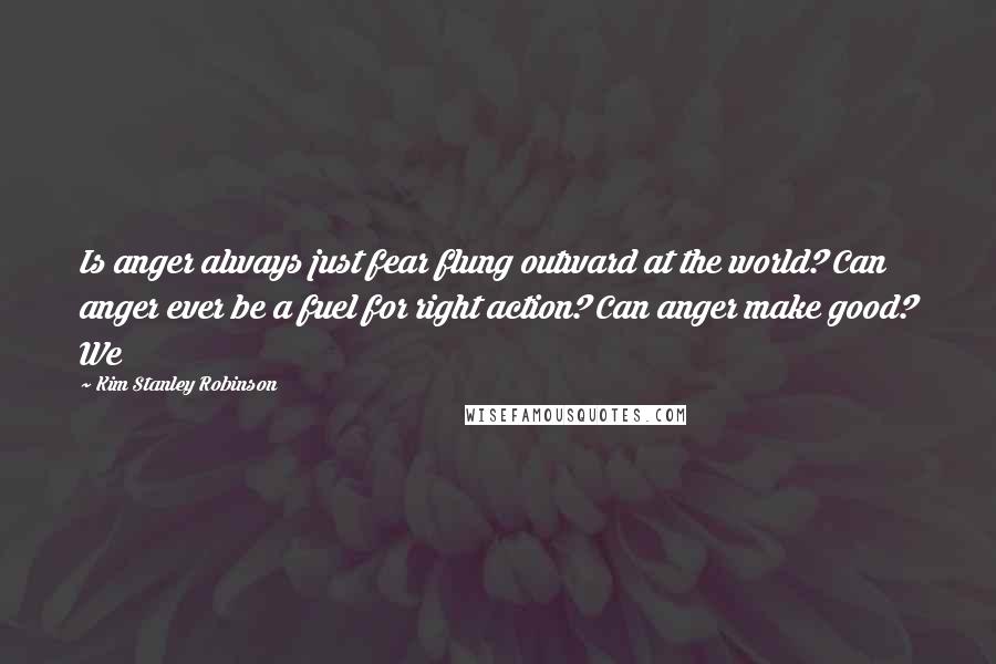 Kim Stanley Robinson Quotes: Is anger always just fear flung outward at the world? Can anger ever be a fuel for right action? Can anger make good? We