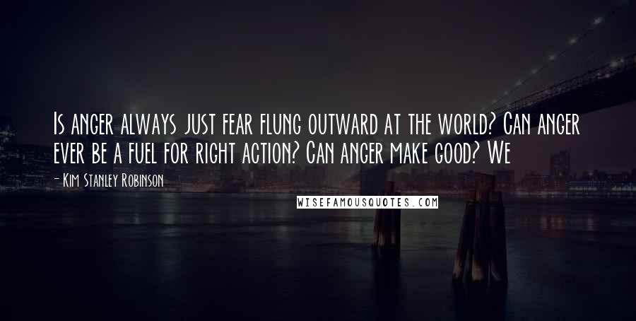 Kim Stanley Robinson Quotes: Is anger always just fear flung outward at the world? Can anger ever be a fuel for right action? Can anger make good? We