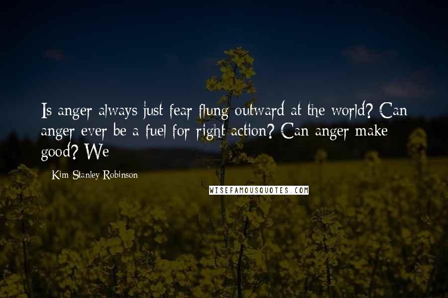 Kim Stanley Robinson Quotes: Is anger always just fear flung outward at the world? Can anger ever be a fuel for right action? Can anger make good? We
