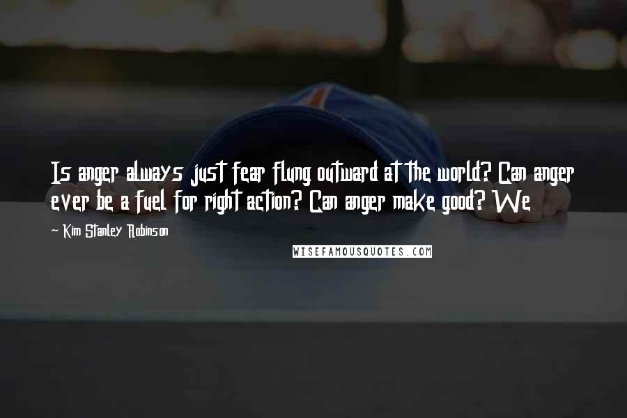 Kim Stanley Robinson Quotes: Is anger always just fear flung outward at the world? Can anger ever be a fuel for right action? Can anger make good? We