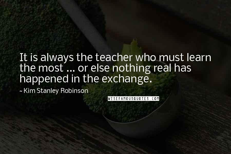 Kim Stanley Robinson Quotes: It is always the teacher who must learn the most ... or else nothing real has happened in the exchange.