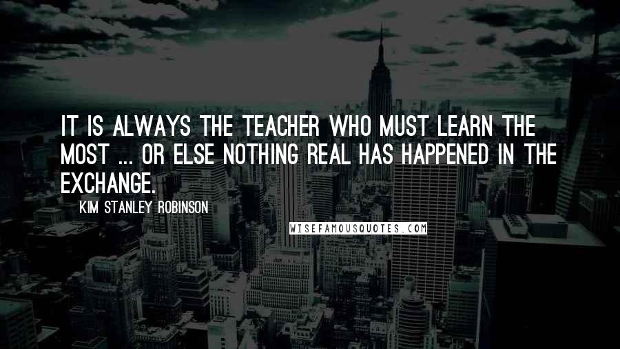 Kim Stanley Robinson Quotes: It is always the teacher who must learn the most ... or else nothing real has happened in the exchange.