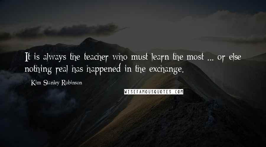Kim Stanley Robinson Quotes: It is always the teacher who must learn the most ... or else nothing real has happened in the exchange.