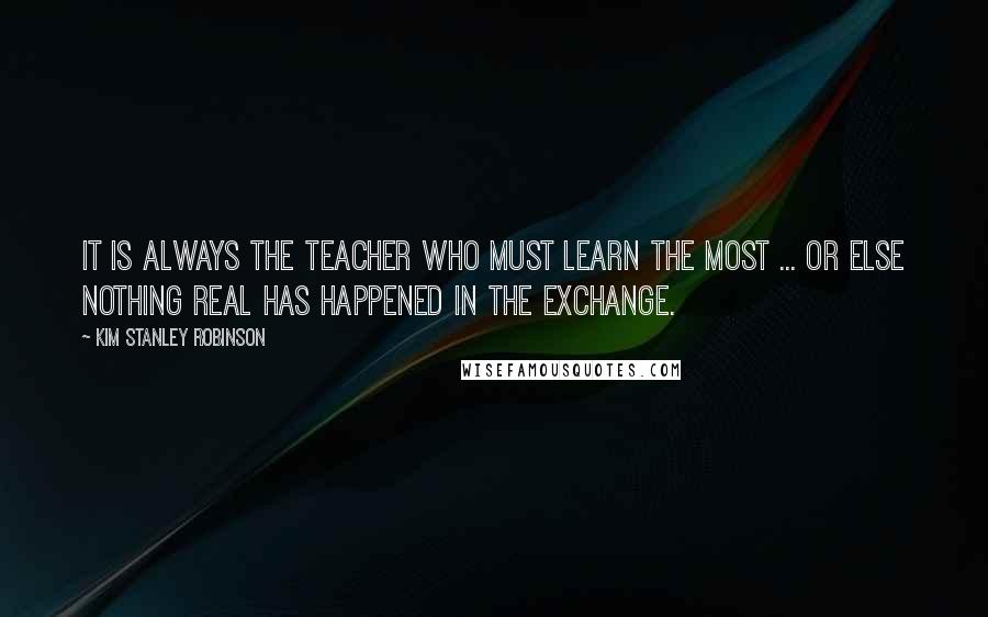 Kim Stanley Robinson Quotes: It is always the teacher who must learn the most ... or else nothing real has happened in the exchange.