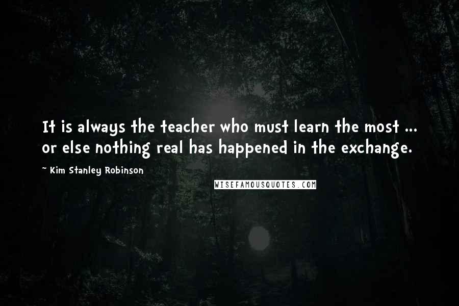Kim Stanley Robinson Quotes: It is always the teacher who must learn the most ... or else nothing real has happened in the exchange.