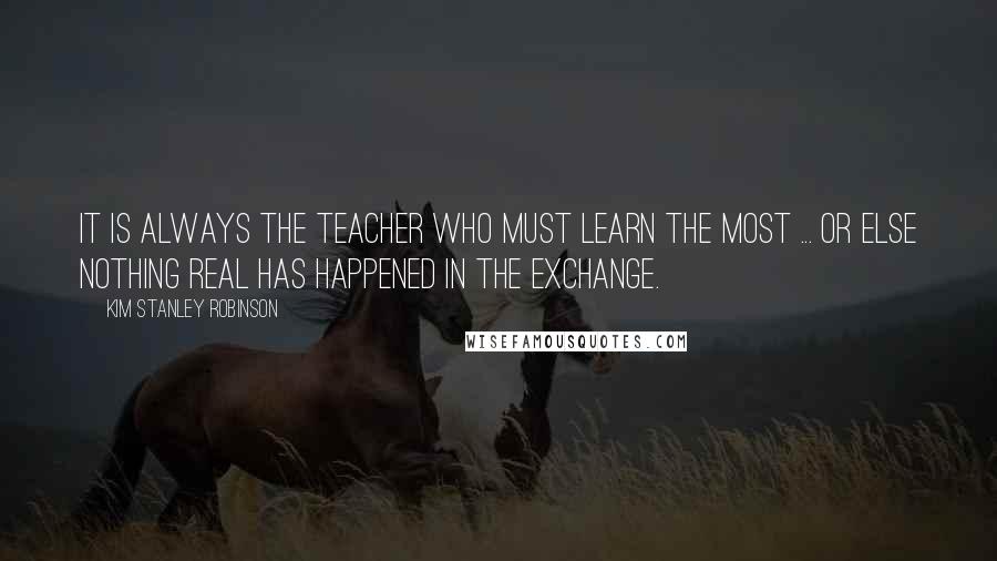 Kim Stanley Robinson Quotes: It is always the teacher who must learn the most ... or else nothing real has happened in the exchange.