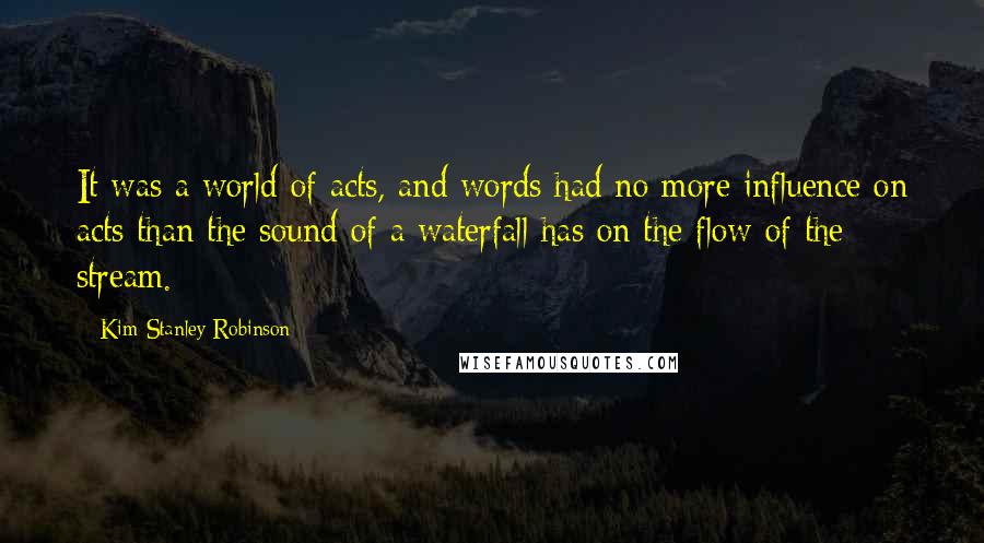 Kim Stanley Robinson Quotes: It was a world of acts, and words had no more influence on acts than the sound of a waterfall has on the flow of the stream.