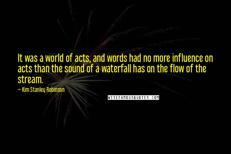 Kim Stanley Robinson Quotes: It was a world of acts, and words had no more influence on acts than the sound of a waterfall has on the flow of the stream.