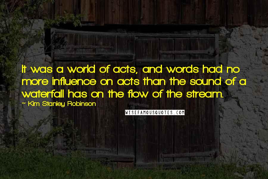 Kim Stanley Robinson Quotes: It was a world of acts, and words had no more influence on acts than the sound of a waterfall has on the flow of the stream.