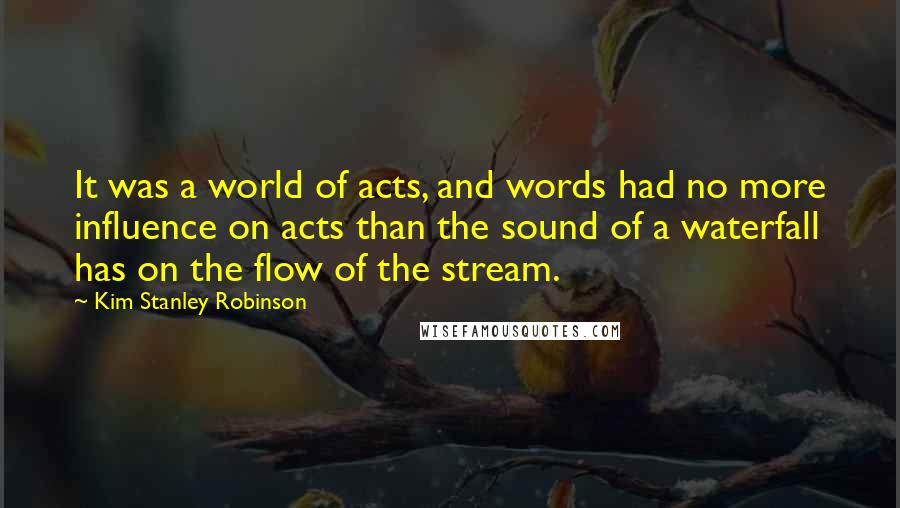 Kim Stanley Robinson Quotes: It was a world of acts, and words had no more influence on acts than the sound of a waterfall has on the flow of the stream.