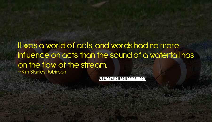 Kim Stanley Robinson Quotes: It was a world of acts, and words had no more influence on acts than the sound of a waterfall has on the flow of the stream.