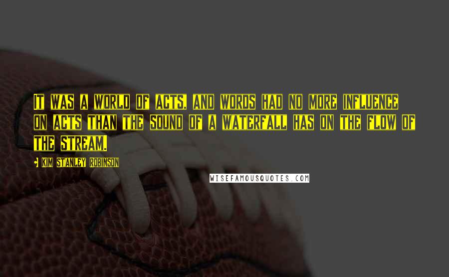 Kim Stanley Robinson Quotes: It was a world of acts, and words had no more influence on acts than the sound of a waterfall has on the flow of the stream.