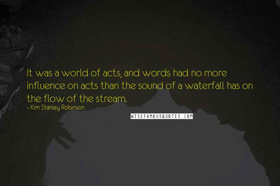 Kim Stanley Robinson Quotes: It was a world of acts, and words had no more influence on acts than the sound of a waterfall has on the flow of the stream.