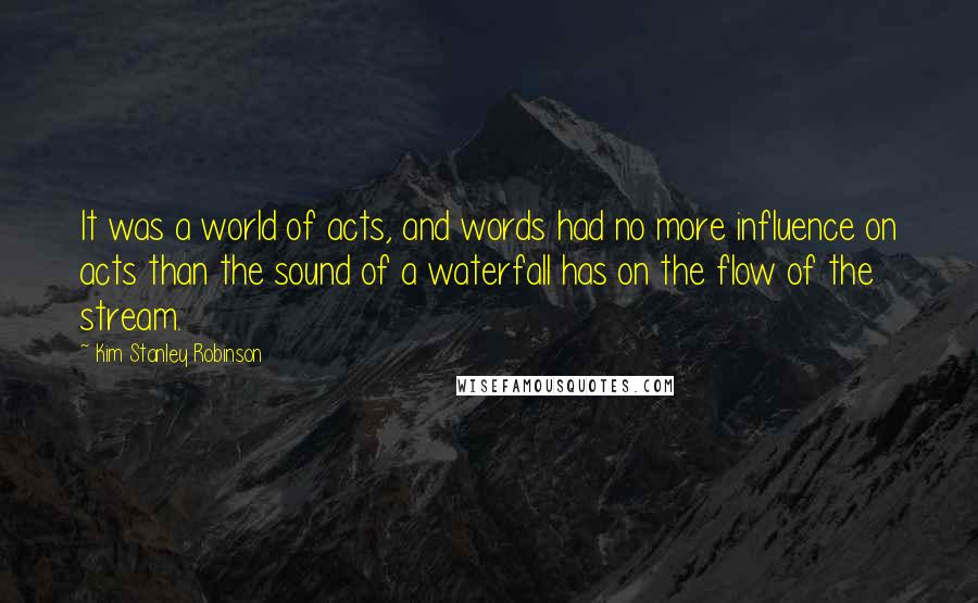 Kim Stanley Robinson Quotes: It was a world of acts, and words had no more influence on acts than the sound of a waterfall has on the flow of the stream.