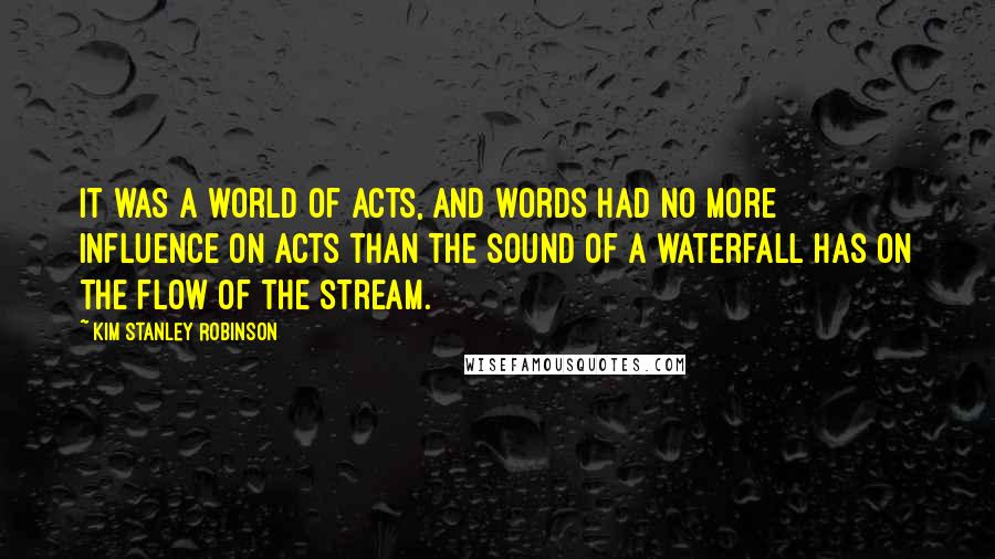 Kim Stanley Robinson Quotes: It was a world of acts, and words had no more influence on acts than the sound of a waterfall has on the flow of the stream.