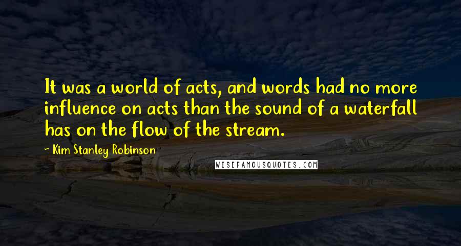 Kim Stanley Robinson Quotes: It was a world of acts, and words had no more influence on acts than the sound of a waterfall has on the flow of the stream.