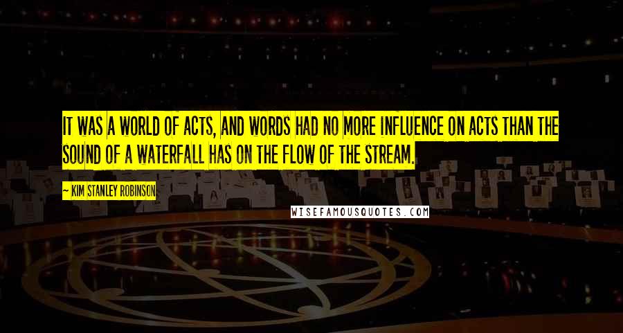 Kim Stanley Robinson Quotes: It was a world of acts, and words had no more influence on acts than the sound of a waterfall has on the flow of the stream.