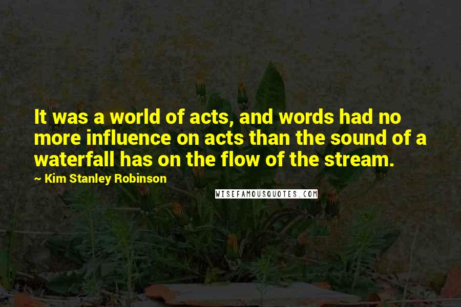 Kim Stanley Robinson Quotes: It was a world of acts, and words had no more influence on acts than the sound of a waterfall has on the flow of the stream.