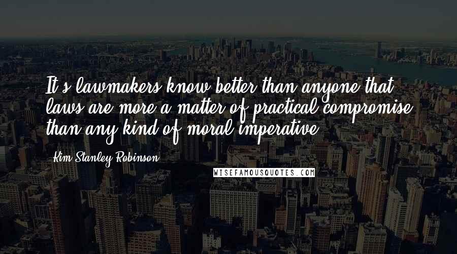 Kim Stanley Robinson Quotes: It's lawmakers know better than anyone that laws are more a matter of practical compromise than any kind of moral imperative.