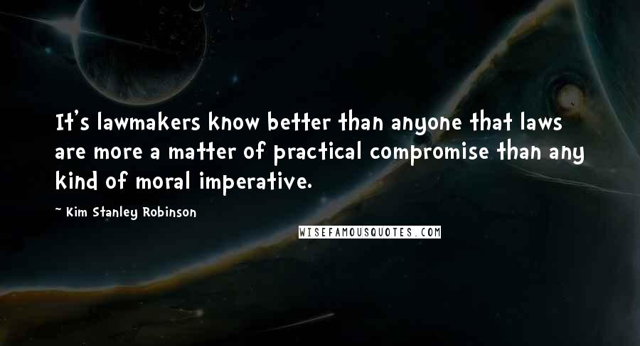 Kim Stanley Robinson Quotes: It's lawmakers know better than anyone that laws are more a matter of practical compromise than any kind of moral imperative.