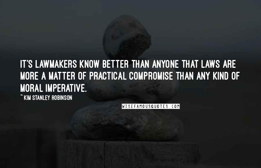 Kim Stanley Robinson Quotes: It's lawmakers know better than anyone that laws are more a matter of practical compromise than any kind of moral imperative.