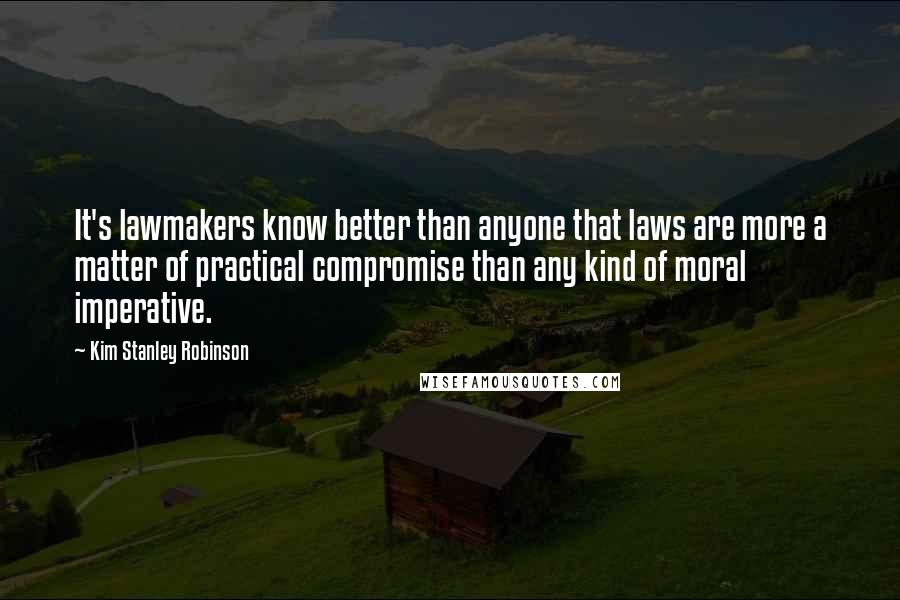 Kim Stanley Robinson Quotes: It's lawmakers know better than anyone that laws are more a matter of practical compromise than any kind of moral imperative.