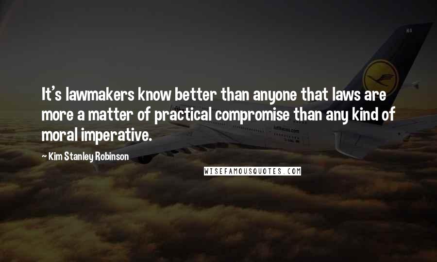 Kim Stanley Robinson Quotes: It's lawmakers know better than anyone that laws are more a matter of practical compromise than any kind of moral imperative.