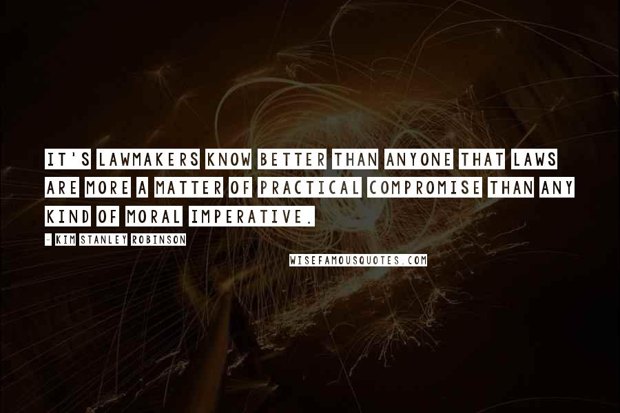 Kim Stanley Robinson Quotes: It's lawmakers know better than anyone that laws are more a matter of practical compromise than any kind of moral imperative.
