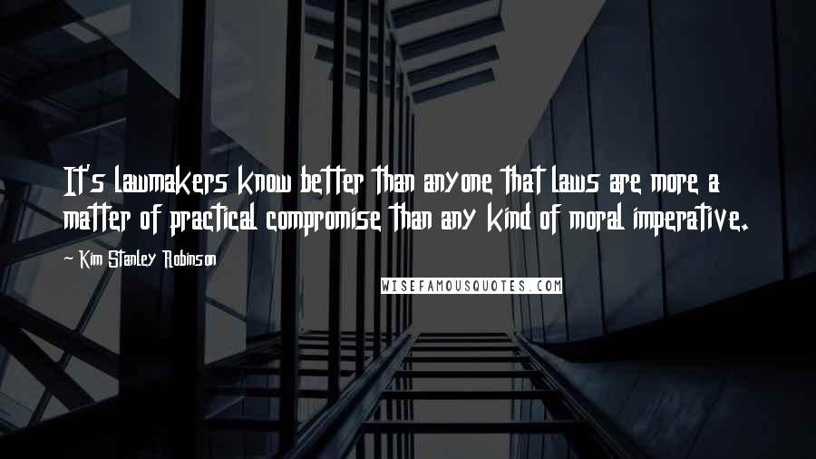 Kim Stanley Robinson Quotes: It's lawmakers know better than anyone that laws are more a matter of practical compromise than any kind of moral imperative.