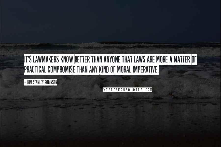 Kim Stanley Robinson Quotes: It's lawmakers know better than anyone that laws are more a matter of practical compromise than any kind of moral imperative.