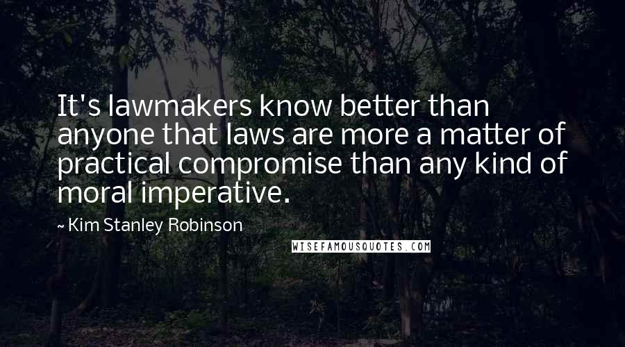 Kim Stanley Robinson Quotes: It's lawmakers know better than anyone that laws are more a matter of practical compromise than any kind of moral imperative.