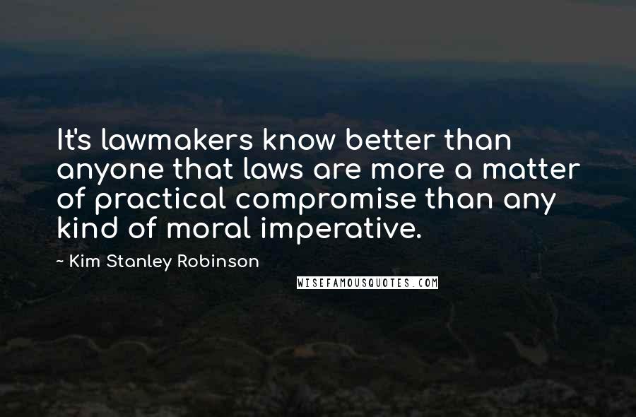 Kim Stanley Robinson Quotes: It's lawmakers know better than anyone that laws are more a matter of practical compromise than any kind of moral imperative.