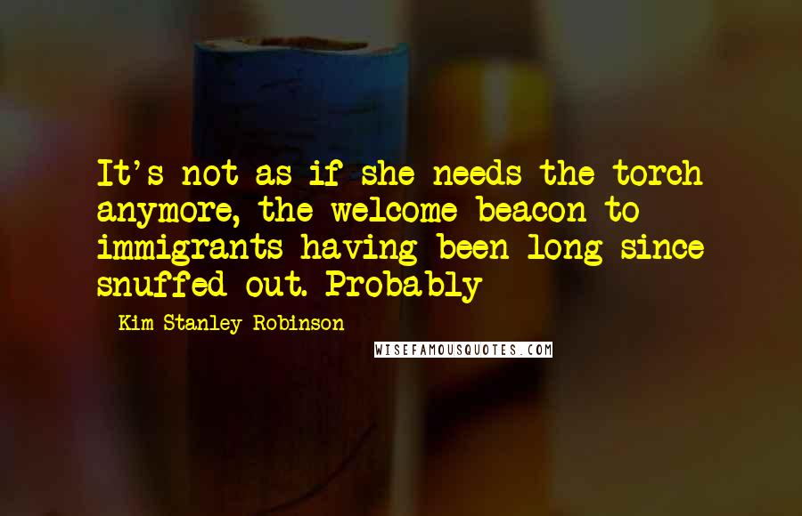 Kim Stanley Robinson Quotes: It's not as if she needs the torch anymore, the welcome beacon to immigrants having been long since snuffed out. Probably