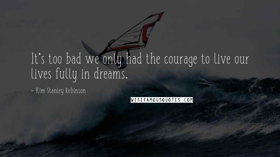 Kim Stanley Robinson Quotes: It's too bad we only had the courage to live our lives fully in dreams.