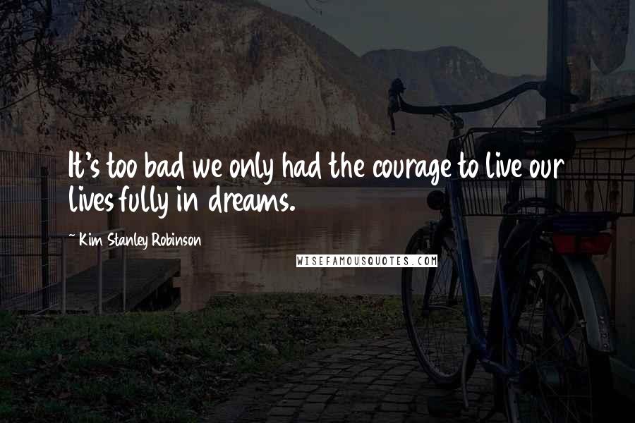 Kim Stanley Robinson Quotes: It's too bad we only had the courage to live our lives fully in dreams.