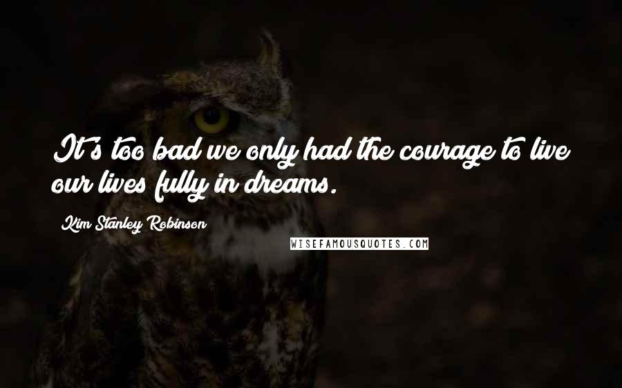 Kim Stanley Robinson Quotes: It's too bad we only had the courage to live our lives fully in dreams.