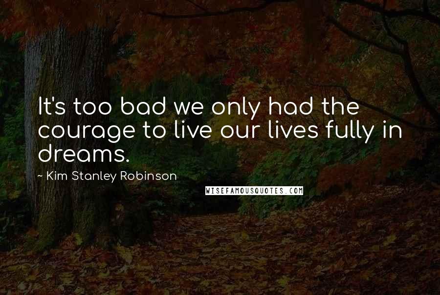 Kim Stanley Robinson Quotes: It's too bad we only had the courage to live our lives fully in dreams.